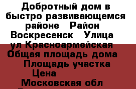 Добротный дом в быстро развивающемся районе › Район ­ Воскресенск › Улица ­ ул.Красноармейская › Общая площадь дома ­ 60 › Площадь участка ­ 7 › Цена ­ 2 400 000 - Московская обл., Воскресенский р-н, Воскресенск г. Недвижимость » Дома, коттеджи, дачи продажа   